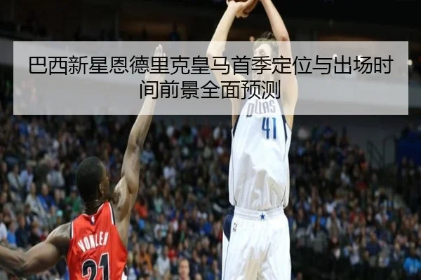巴西新星恩德里克皇马首季定位与出场时间前景全面预测